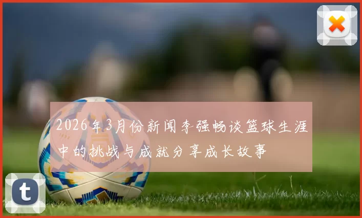 2026年3月份新闻李强畅谈篮球生涯中的挑战与成就分享成长故事