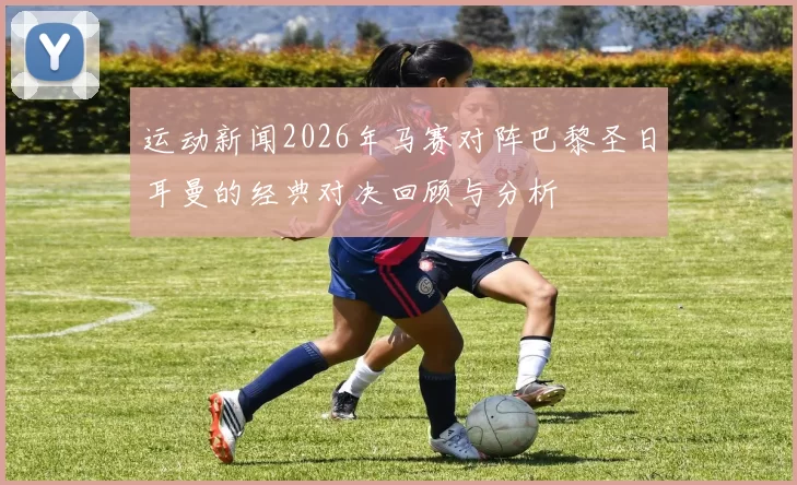 运动新闻2026年马赛对阵巴黎圣日耳曼的经典对决回顾与分析
