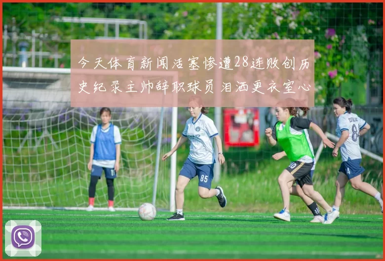今天体育新闻活塞惨遭28连败创历史纪录主帅辞职球员泪洒更衣室心痛不已