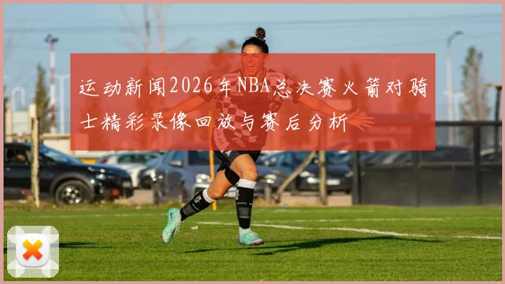 运动新闻2026年NBA总决赛火箭对骑士精彩录像回放与赛后分析