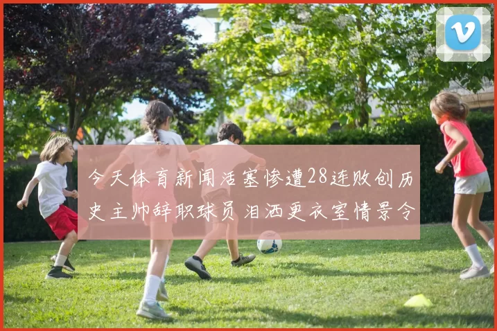 今天体育新闻活塞惨遭28连败创历史主帅辞职球员泪洒更衣室情景令人心痛