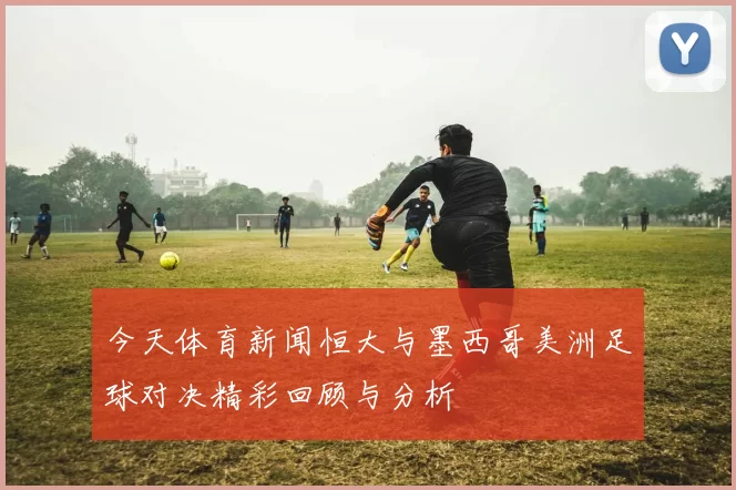 今天体育新闻恒大与墨西哥美洲足球对决精彩回顾与分析