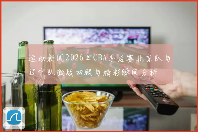 运动新闻2026年CBA季后赛北京队与辽宁队激战回顾与精彩瞬间分析