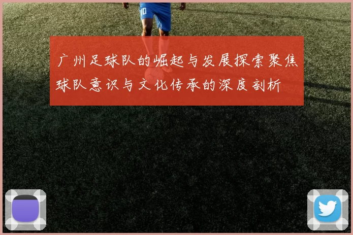 广州足球队的崛起与发展探索聚焦球队意识与文化传承的深度剖析